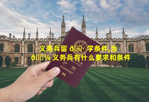 义务兵留 🌷 学条件,当 🐼 义务兵有什么要求和条件